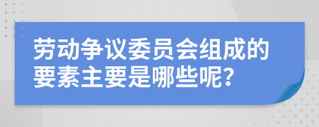 劳动争议委员会组成的要素主要是哪些呢？