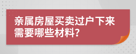 亲属房屋买卖过户下来需要哪些材料？