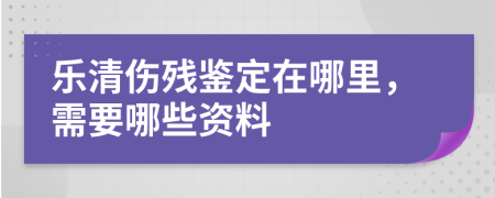 乐清伤残鉴定在哪里，需要哪些资料