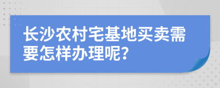 长沙农村宅基地买卖需要怎样办理呢？