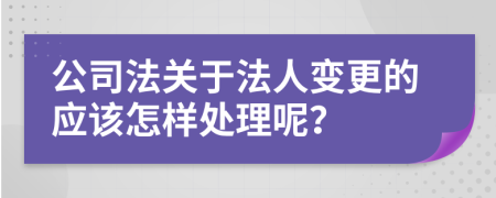 公司法关于法人变更的应该怎样处理呢？