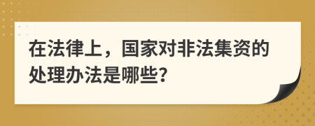 在法律上，国家对非法集资的处理办法是哪些？