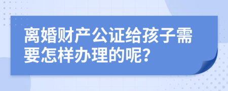 离婚财产公证给孩子需要怎样办理的呢？