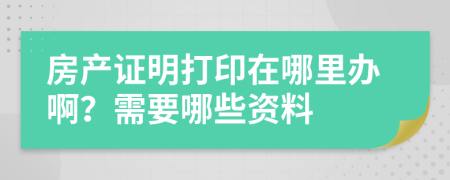 房产证明打印在哪里办啊？需要哪些资料