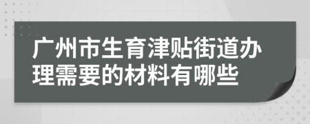 广州市生育津贴街道办理需要的材料有哪些