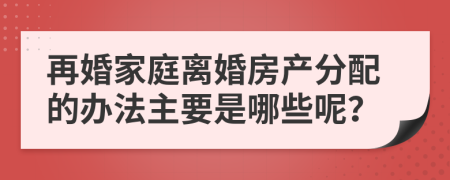 再婚家庭离婚房产分配的办法主要是哪些呢？