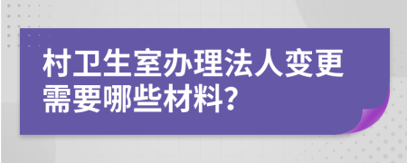 村卫生室办理法人变更需要哪些材料？