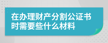 在办理财产分割公证书时需要些什么材料