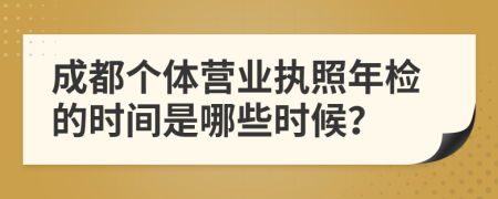 成都个体营业执照年检的时间是哪些时候？