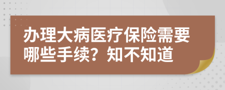 办理大病医疗保险需要哪些手续？知不知道