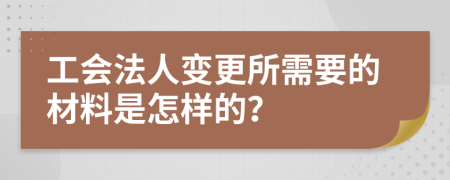 工会法人变更所需要的材料是怎样的？