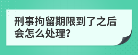 刑事拘留期限到了之后会怎么处理？