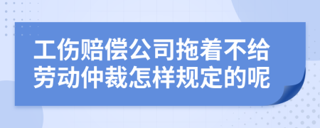 工伤赔偿公司拖着不给劳动仲裁怎样规定的呢