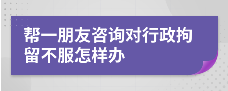 帮一朋友咨询对行政拘留不服怎样办