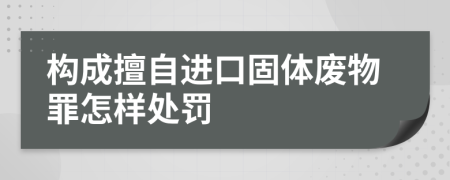 构成擅自进口固体废物罪怎样处罚