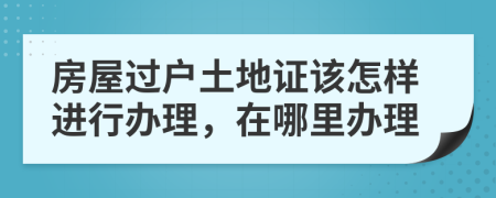房屋过户土地证该怎样进行办理，在哪里办理