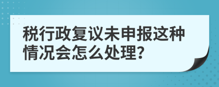 税行政复议未申报这种情况会怎么处理？