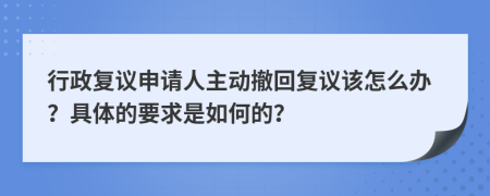 行政复议申请人主动撤回复议该怎么办？具体的要求是如何的？