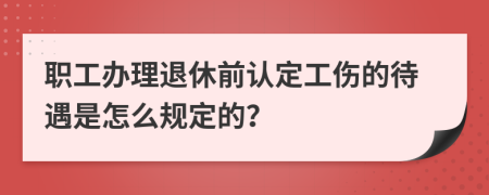 职工办理退休前认定工伤的待遇是怎么规定的？