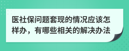 医社保问题套现的情况应该怎样办，有哪些相关的解决办法