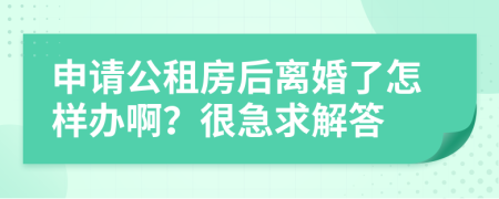 申请公租房后离婚了怎样办啊？很急求解答