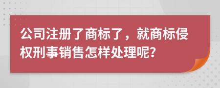 公司注册了商标了，就商标侵权刑事销售怎样处理呢？