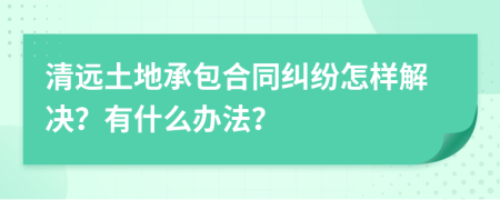 清远土地承包合同纠纷怎样解决？有什么办法？