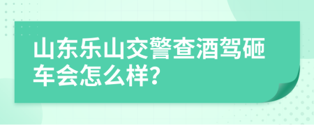 山东乐山交警查酒驾砸车会怎么样？