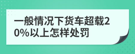 一般情况下货车超载20%以上怎样处罚