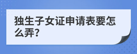 独生子女证申请表要怎么弄？