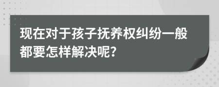 现在对于孩子抚养权纠纷一般都要怎样解决呢？