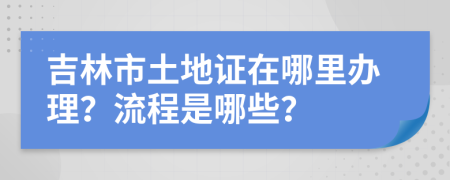 吉林市土地证在哪里办理？流程是哪些？