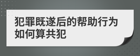 犯罪既遂后的帮助行为如何算共犯