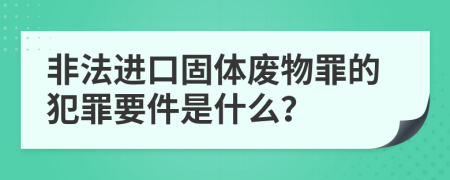 非法进口固体废物罪的犯罪要件是什么？