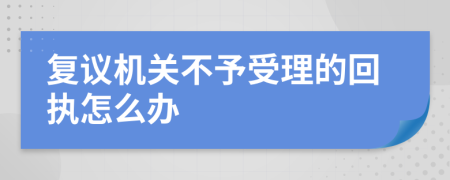 复议机关不予受理的回执怎么办