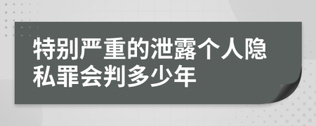 特别严重的泄露个人隐私罪会判多少年