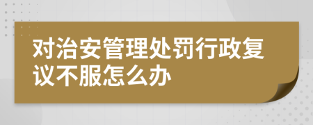 对治安管理处罚行政复议不服怎么办