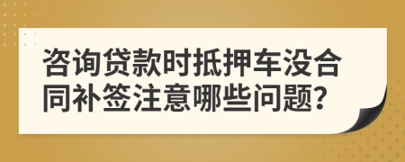 咨询贷款时抵押车没合同补签注意哪些问题？