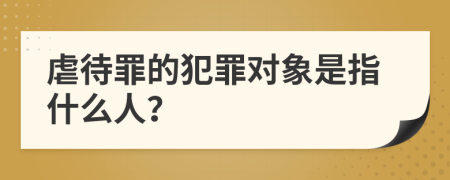 虐待罪的犯罪对象是指什么人？