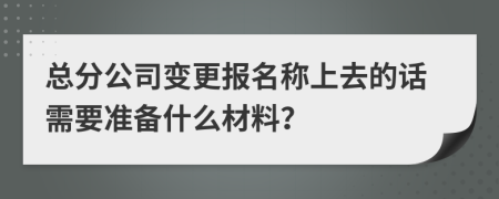 总分公司变更报名称上去的话需要准备什么材料？