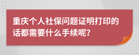 重庆个人社保问题证明打印的话都需要什么手续呢？