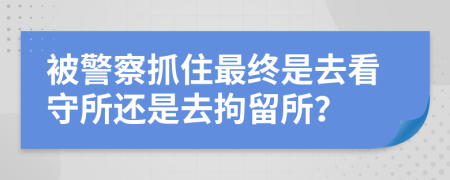 被警察抓住最终是去看守所还是去拘留所？