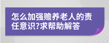 怎么加强赡养老人的责任意识?求帮助解答