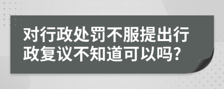 对行政处罚不服提出行政复议不知道可以吗?