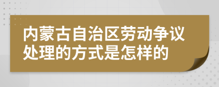 内蒙古自治区劳动争议处理的方式是怎样的