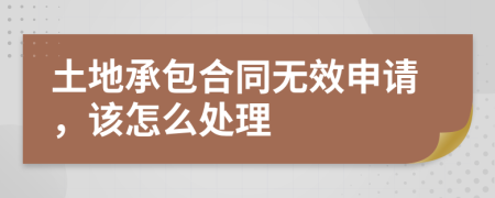 土地承包合同无效申请，该怎么处理