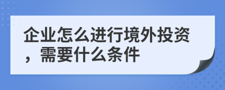 企业怎么进行境外投资，需要什么条件