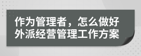 作为管理者，怎么做好外派经营管理工作方案