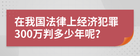 在我国法律上经济犯罪300万判多少年呢？