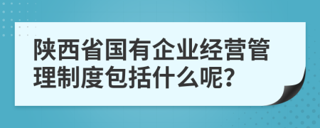 陕西省国有企业经营管理制度包括什么呢？